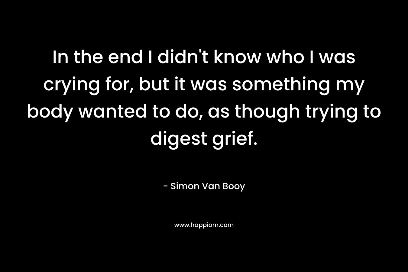 In the end I didn’t know who I was crying for, but it was something my body wanted to do, as though trying to digest grief. – Simon Van Booy