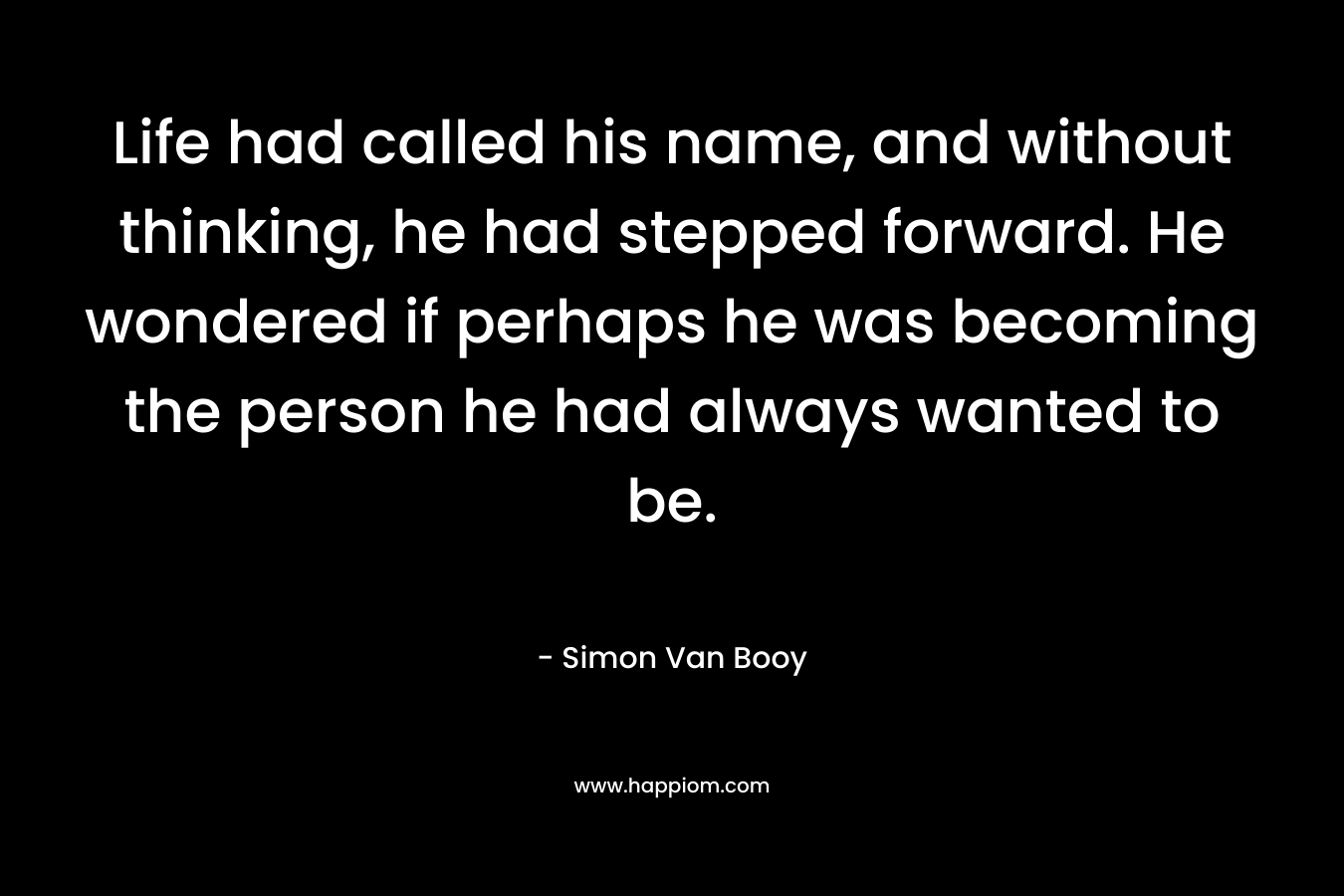 Life had called his name, and without thinking, he had stepped forward. He wondered if perhaps he was becoming the person he had always wanted to be.