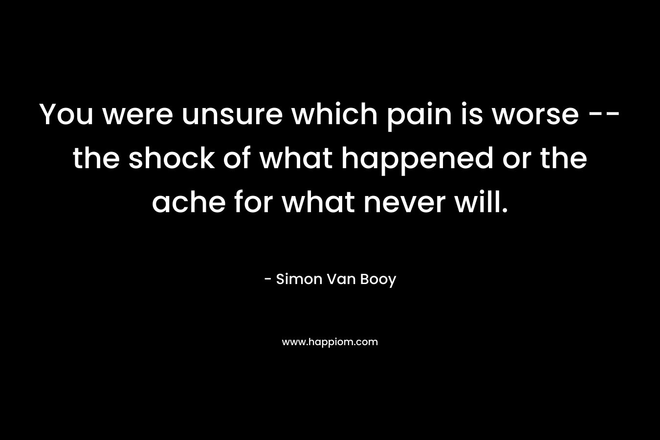 You were unsure which pain is worse -- the shock of what happened or the ache for what never will.
