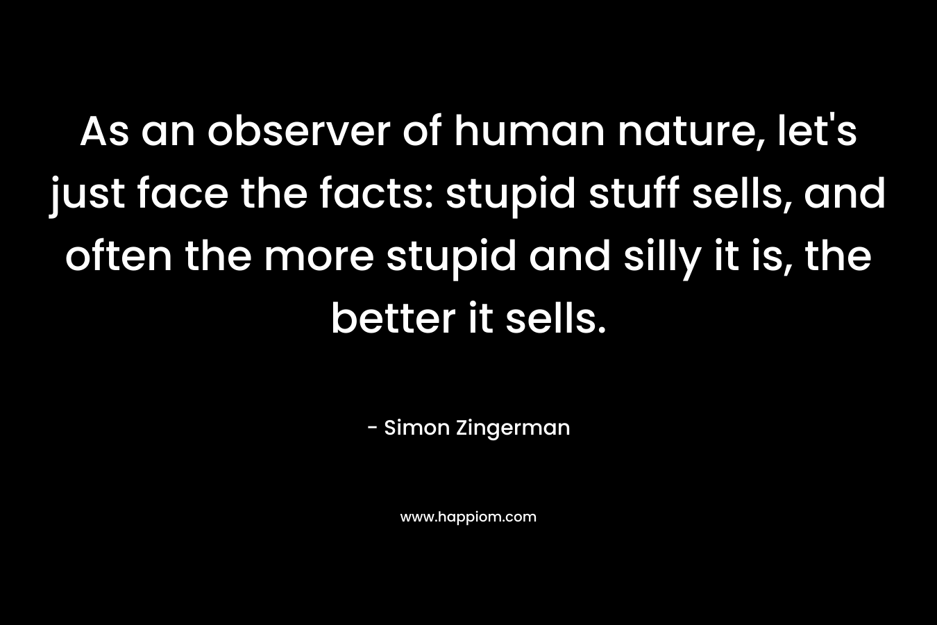 As an observer of human nature, let’s just face the facts: stupid stuff sells, and often the more stupid and silly it is, the better it sells. – Simon Zingerman