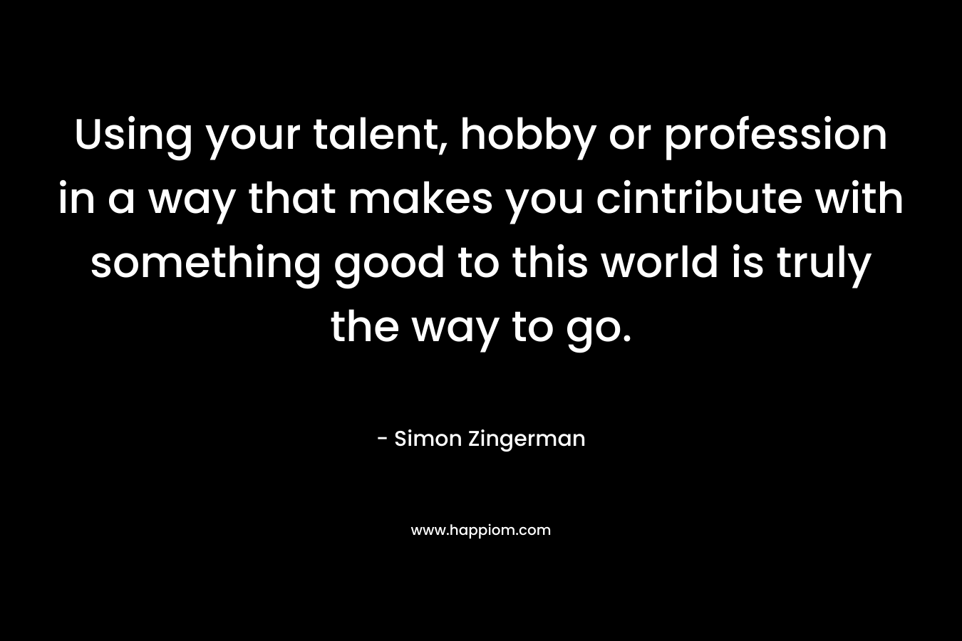 Using your talent, hobby or profession in a way that makes you cintribute with something good to this world is truly the way to go. – Simon Zingerman