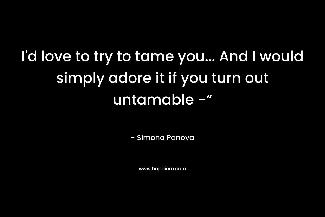I’d love to try to tame you… And I would simply adore it if you turn out untamable -“ – Simona Panova