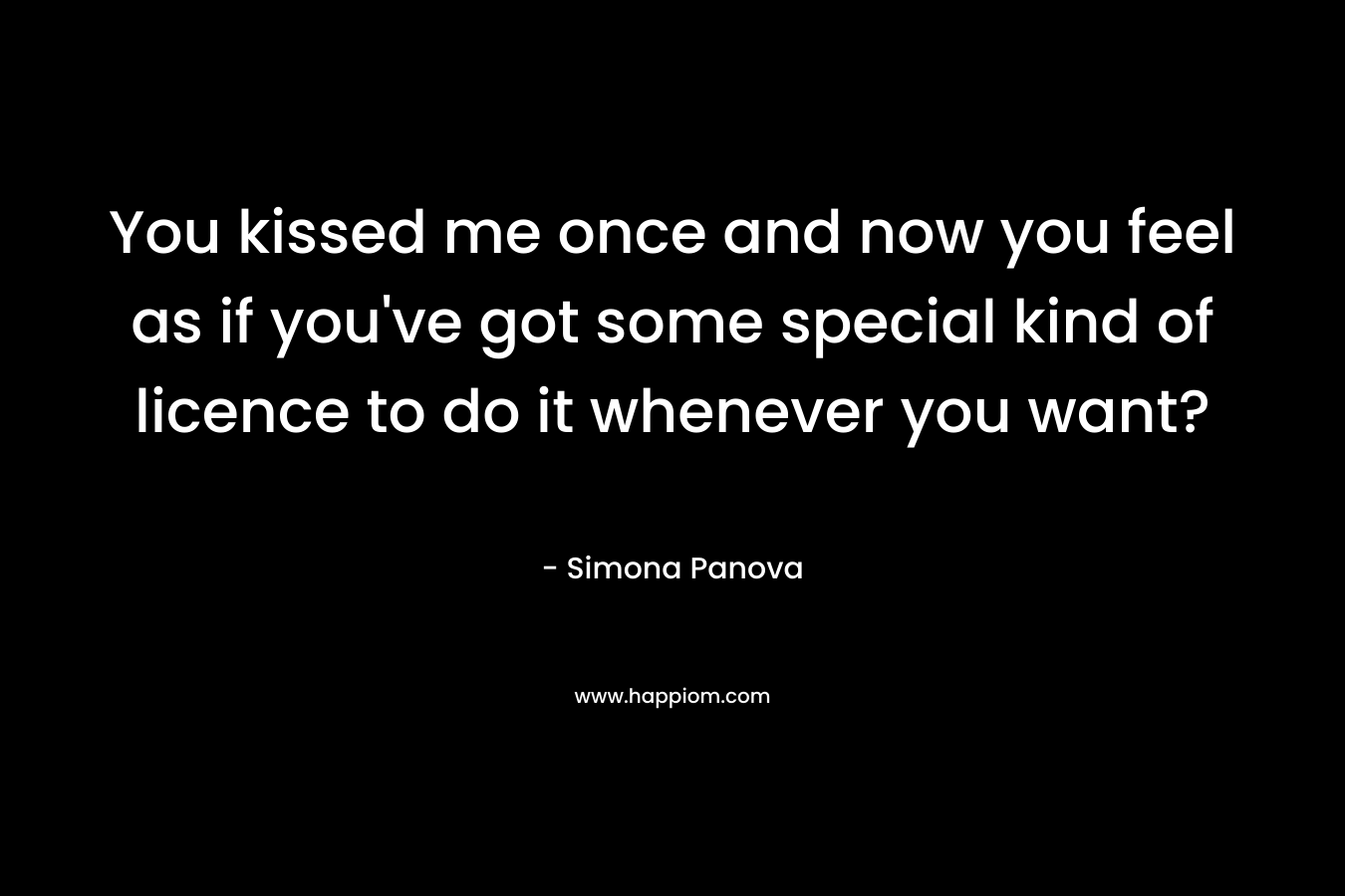 You kissed me once and now you feel as if you’ve got some special kind of licence to do it whenever you want? – Simona Panova