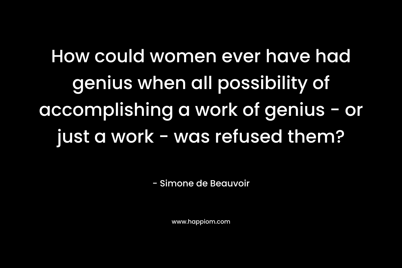 How could women ever have had genius when all possibility of accomplishing a work of genius - or just a work - was refused them?