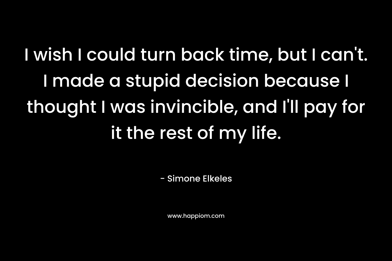I wish I could turn back time, but I can’t. I made a stupid decision because I thought I was invincible, and I’ll pay for it the rest of my life. – Simone Elkeles