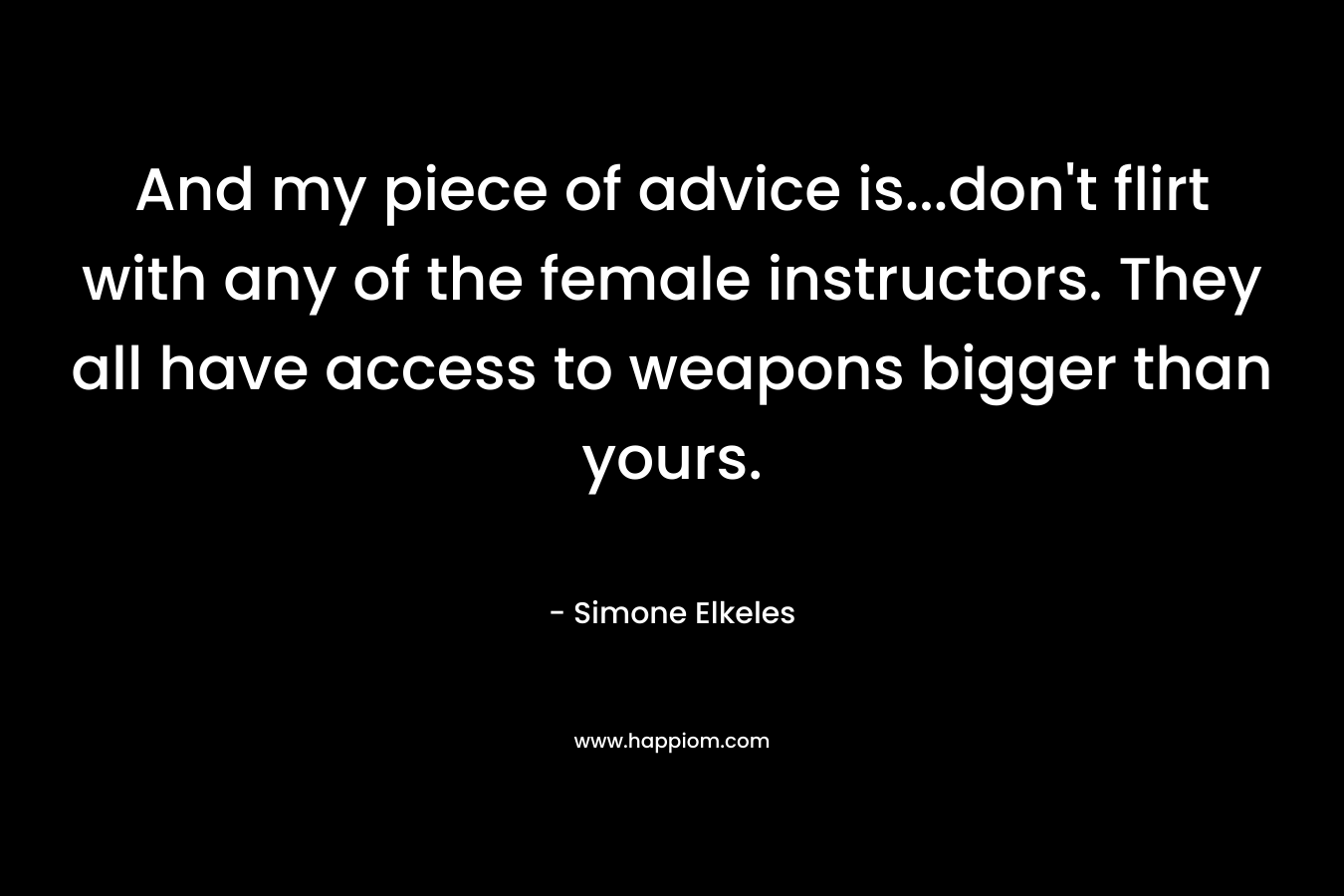 And my piece of advice is...don't flirt with any of the female instructors. They all have access to weapons bigger than yours.