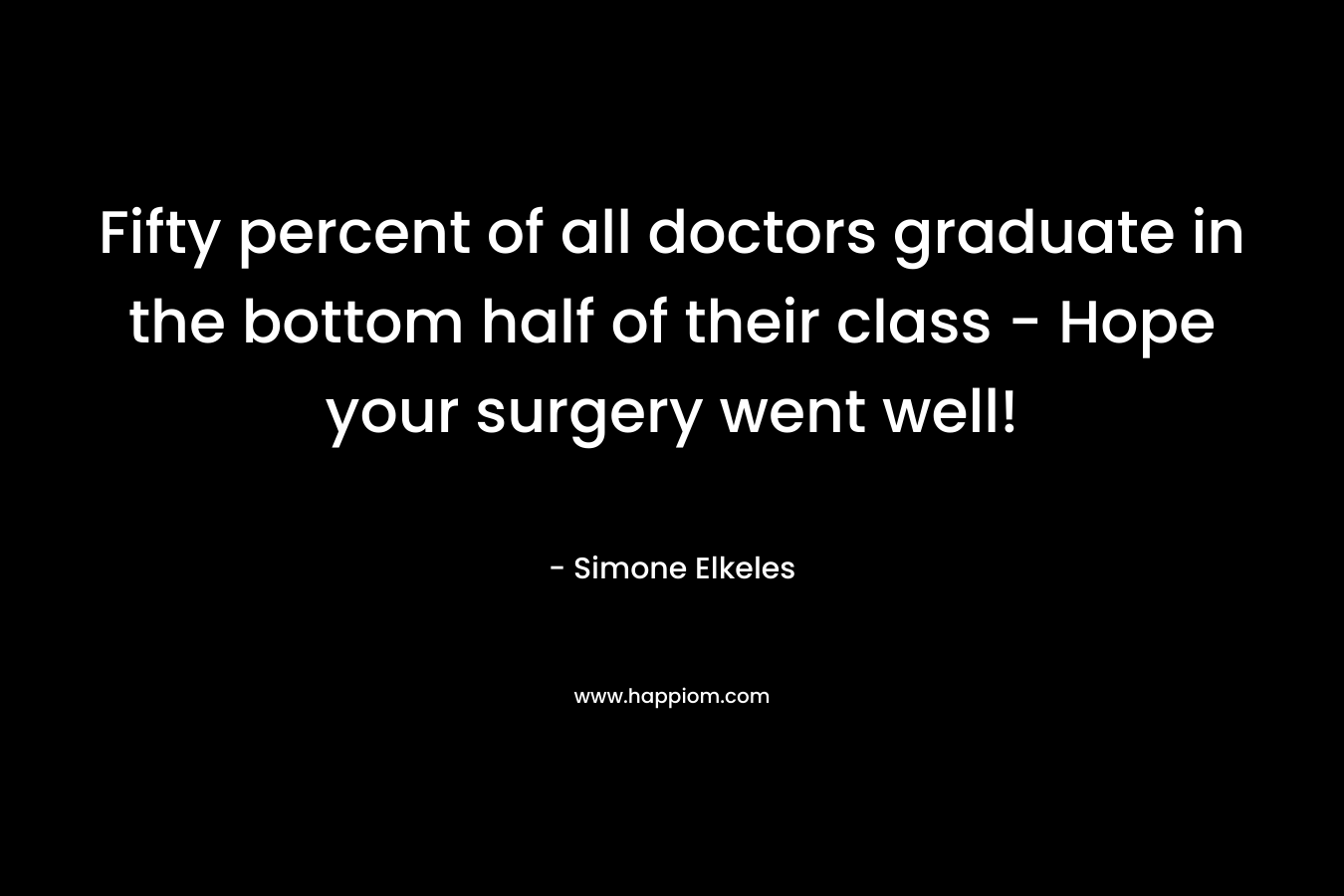 Fifty percent of all doctors graduate in the bottom half of their class - Hope your surgery went well!