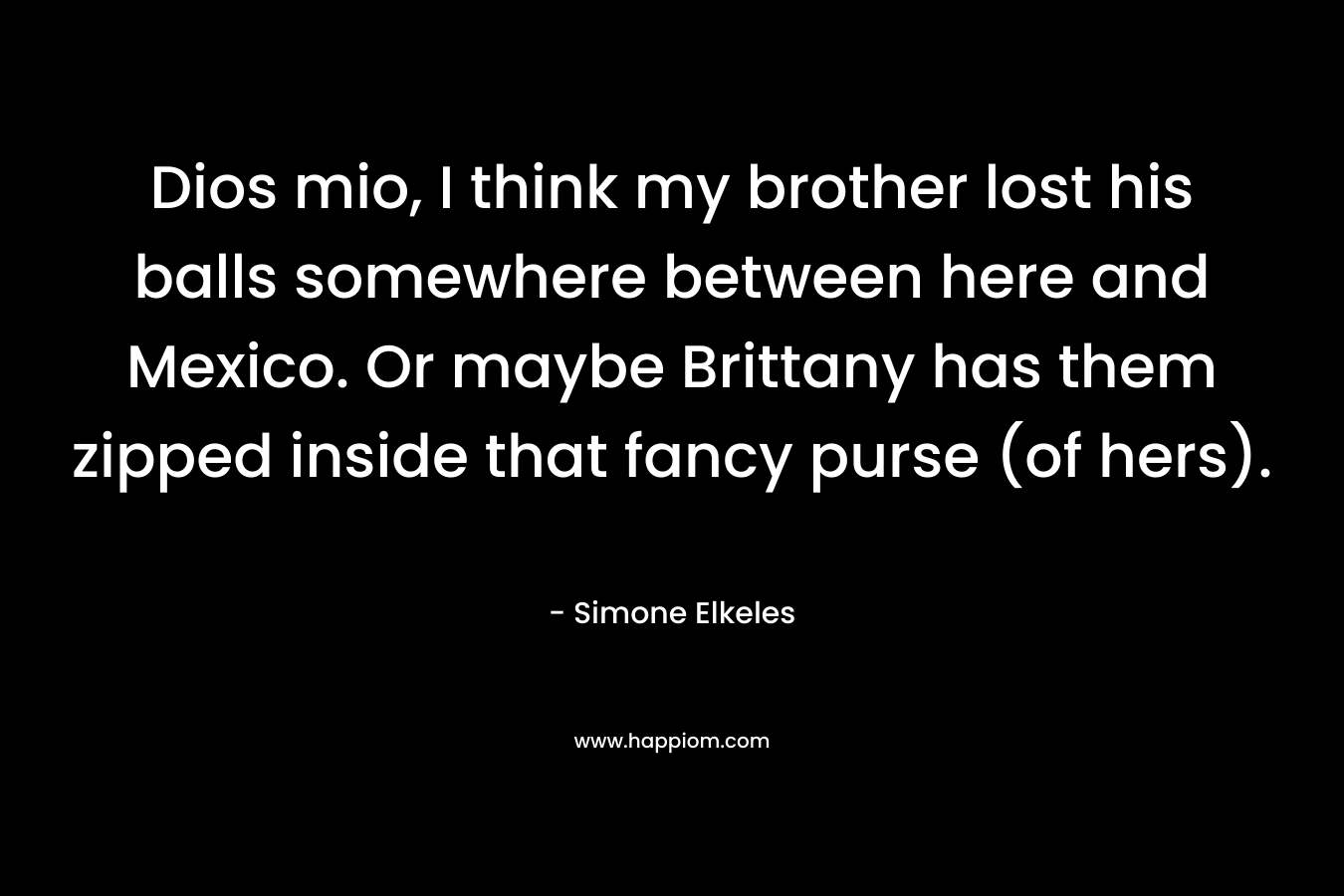 Dios mio, I think my brother lost his balls somewhere between here and Mexico. Or maybe Brittany has them zipped inside that fancy purse (of hers). – Simone Elkeles