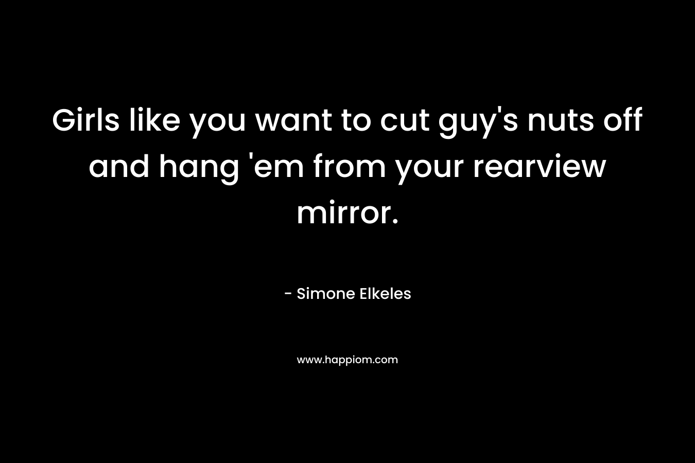 Girls like you want to cut guy's nuts off and hang 'em from your rearview mirror.