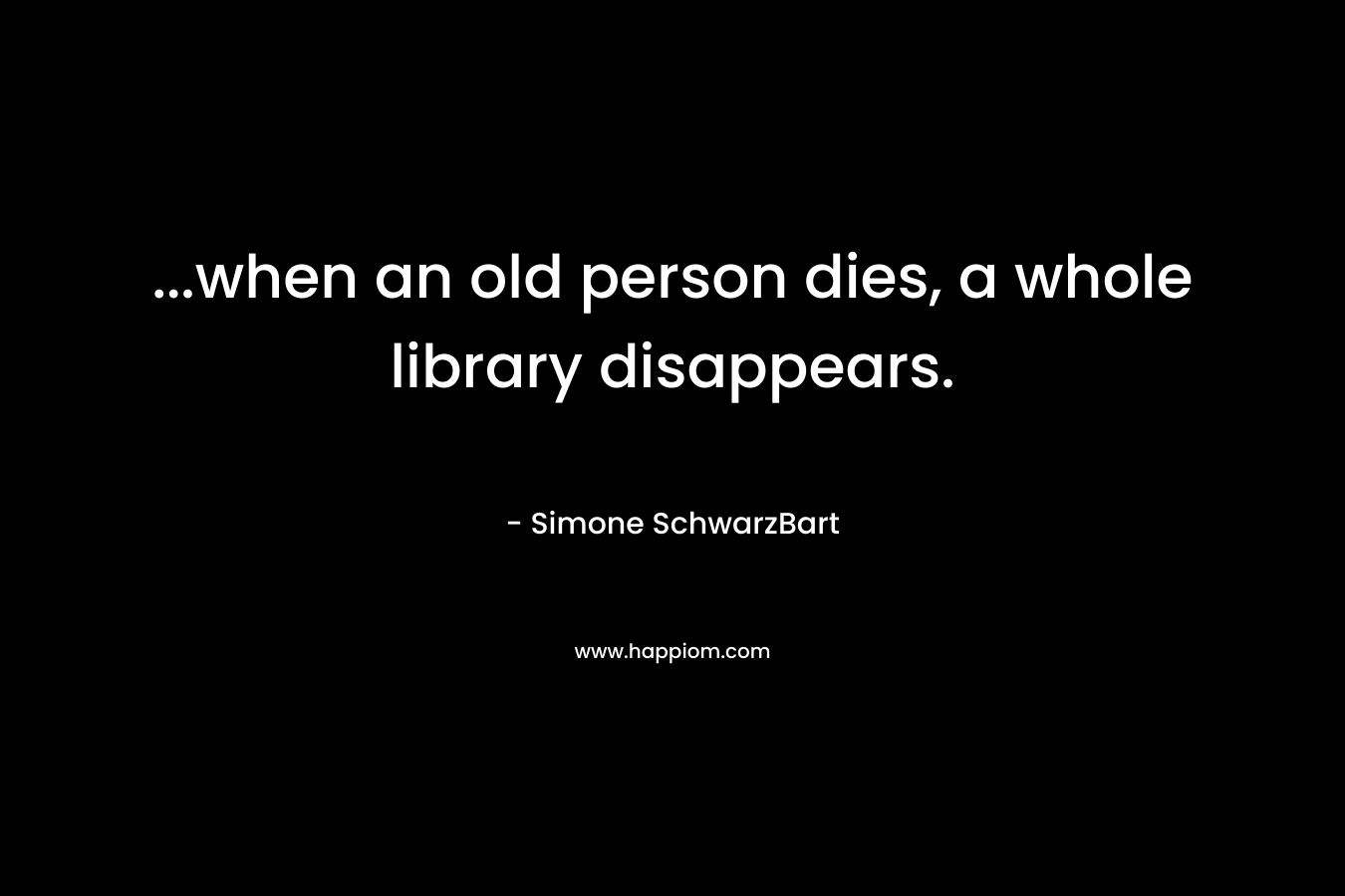 …when an old person dies, a whole library disappears. – Simone SchwarzBart
