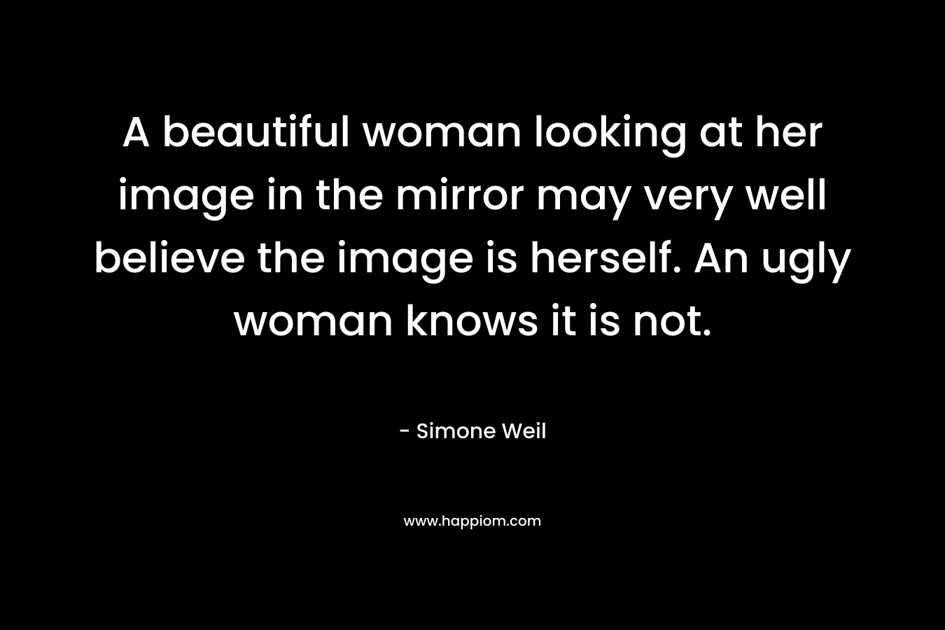 A beautiful woman looking at her image in the mirror may very well believe the image is herself. An ugly woman knows it is not.