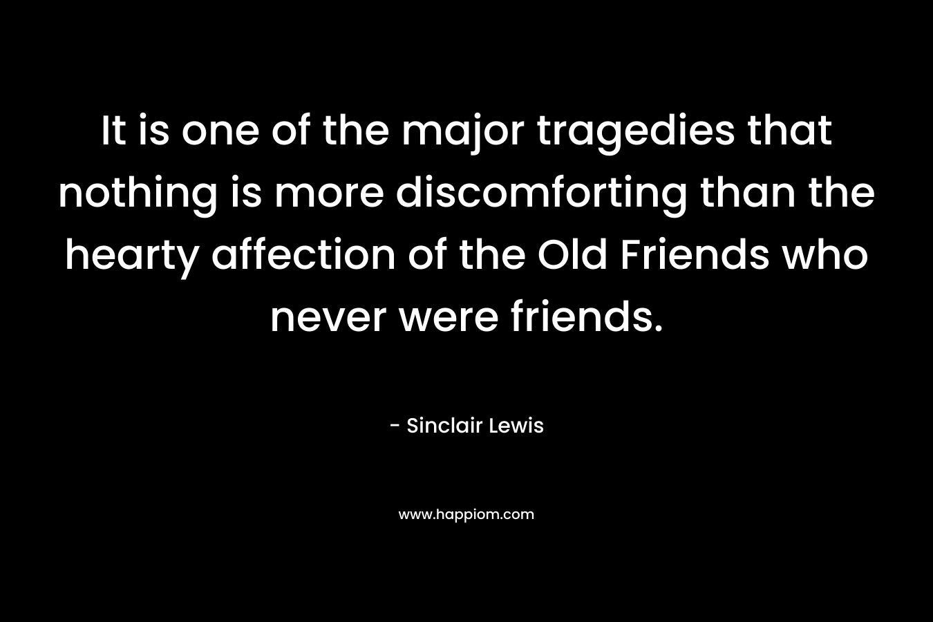 It is one of the major tragedies that nothing is more discomforting than the hearty affection of the Old Friends who never were friends. – Sinclair Lewis