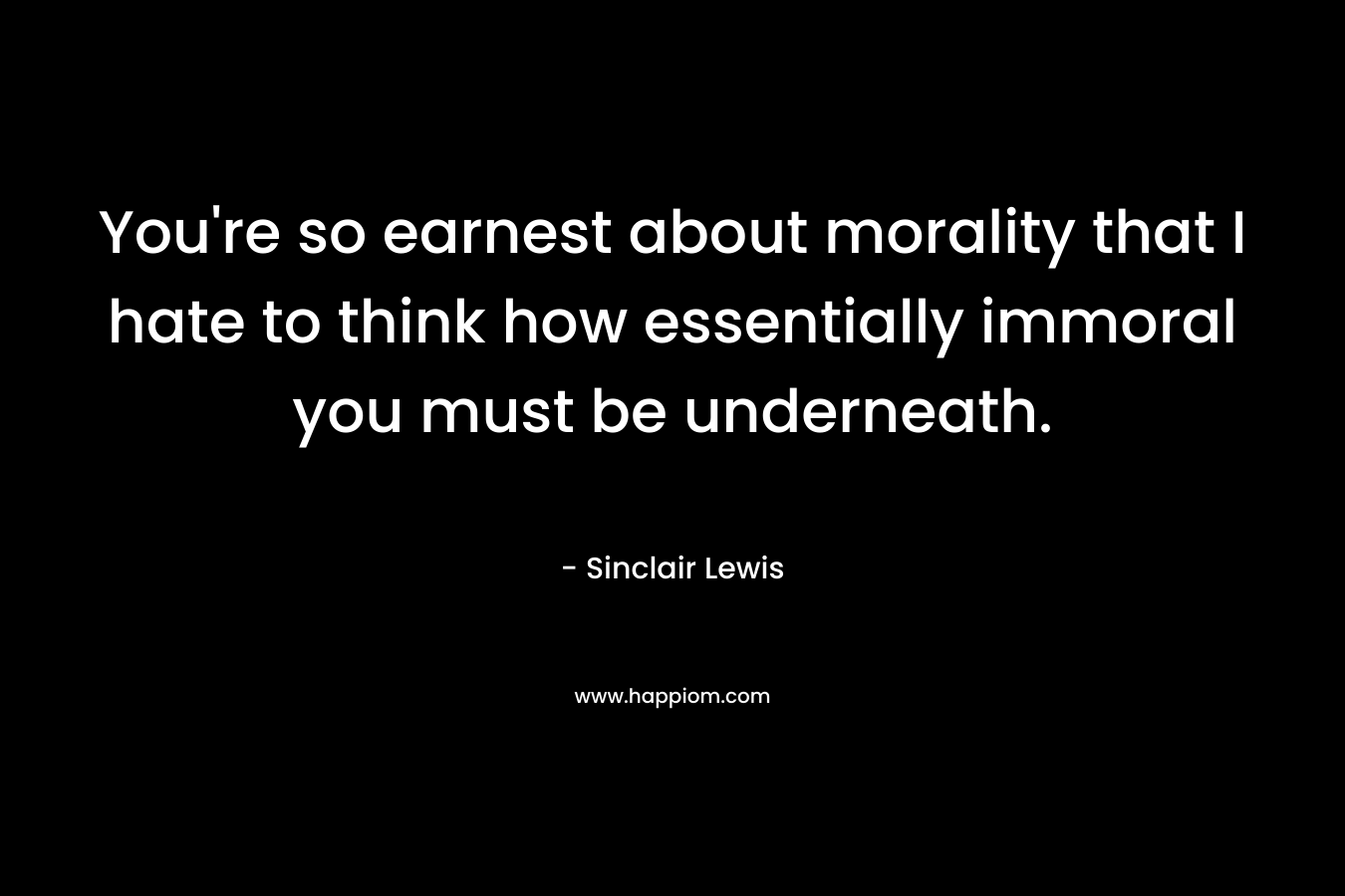 You’re so earnest about morality that I hate to think how essentially immoral you must be underneath. – Sinclair Lewis