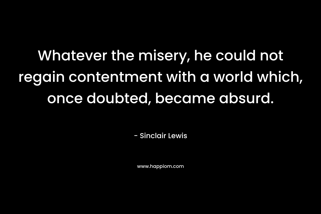 Whatever the misery, he could not regain contentment with a world which, once doubted, became absurd. – Sinclair Lewis