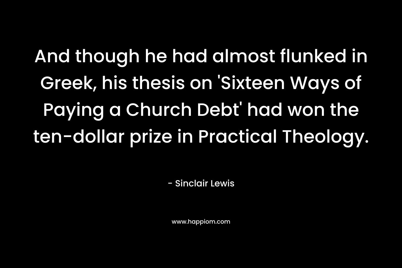 And though he had almost flunked in Greek, his thesis on ‘Sixteen Ways of Paying a Church Debt’ had won the ten-dollar prize in Practical Theology. – Sinclair Lewis