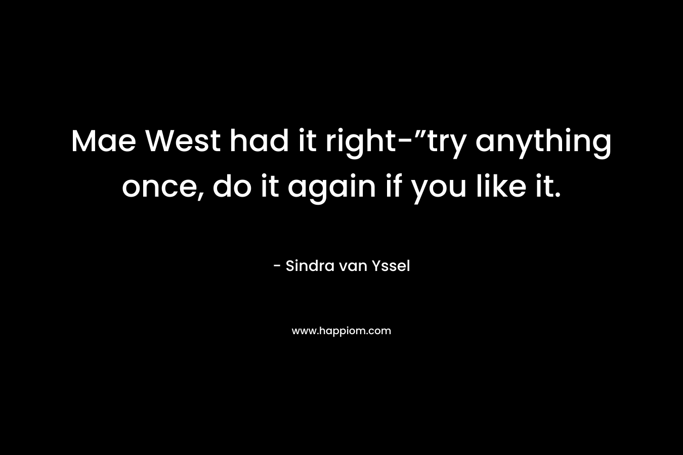 Mae West had it right-”try anything once, do it again if you like it. – Sindra van Yssel
