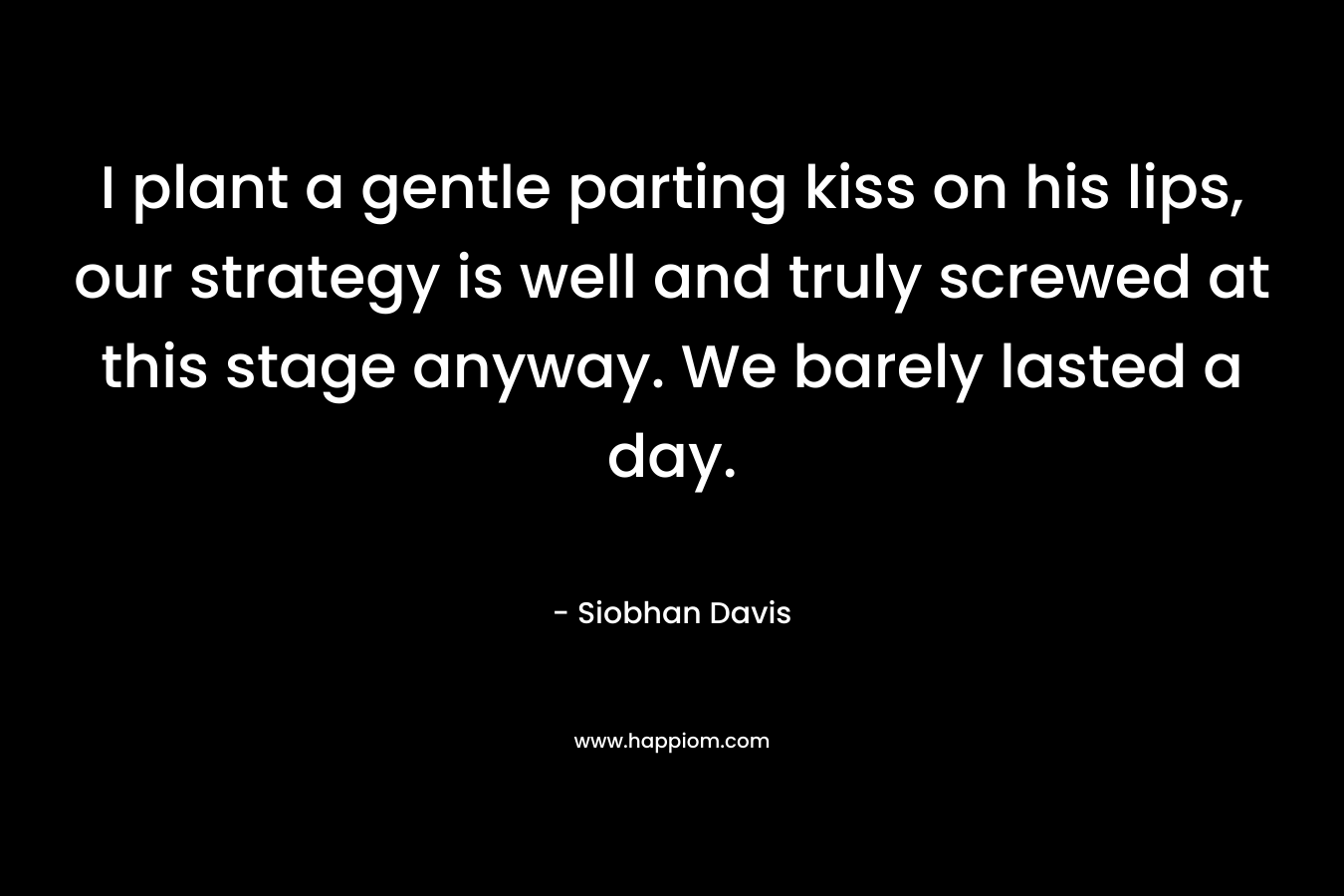 I plant a gentle parting kiss on his lips, our strategy is well and truly screwed at this stage anyway. We barely lasted a day. – Siobhan Davis