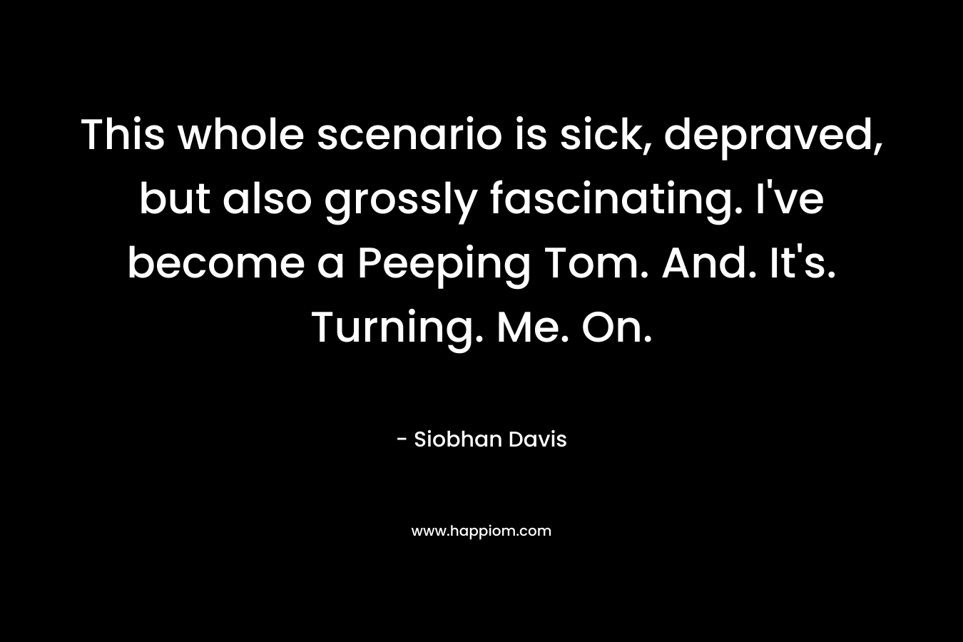 This whole scenario is sick, depraved, but also grossly fascinating. I’ve become a Peeping Tom. And. It’s. Turning. Me. On. – Siobhan Davis