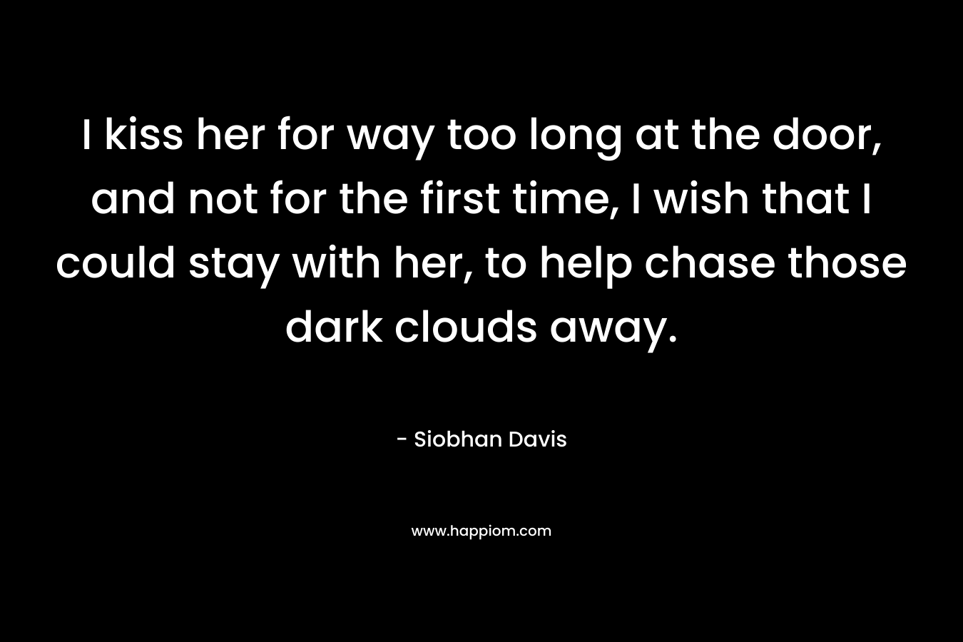 I kiss her for way too long at the door, and not for the first time, I wish that I could stay with her, to help chase those dark clouds away.