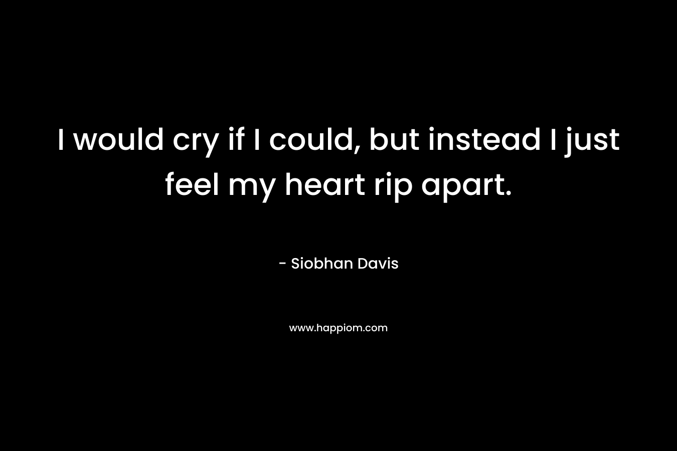 I would cry if I could, but instead I just feel my heart rip apart.
