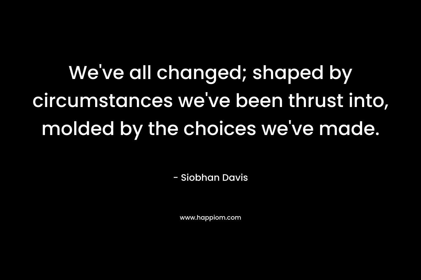 We’ve all changed; shaped by circumstances we’ve been thrust into, molded by the choices we’ve made. – Siobhan Davis