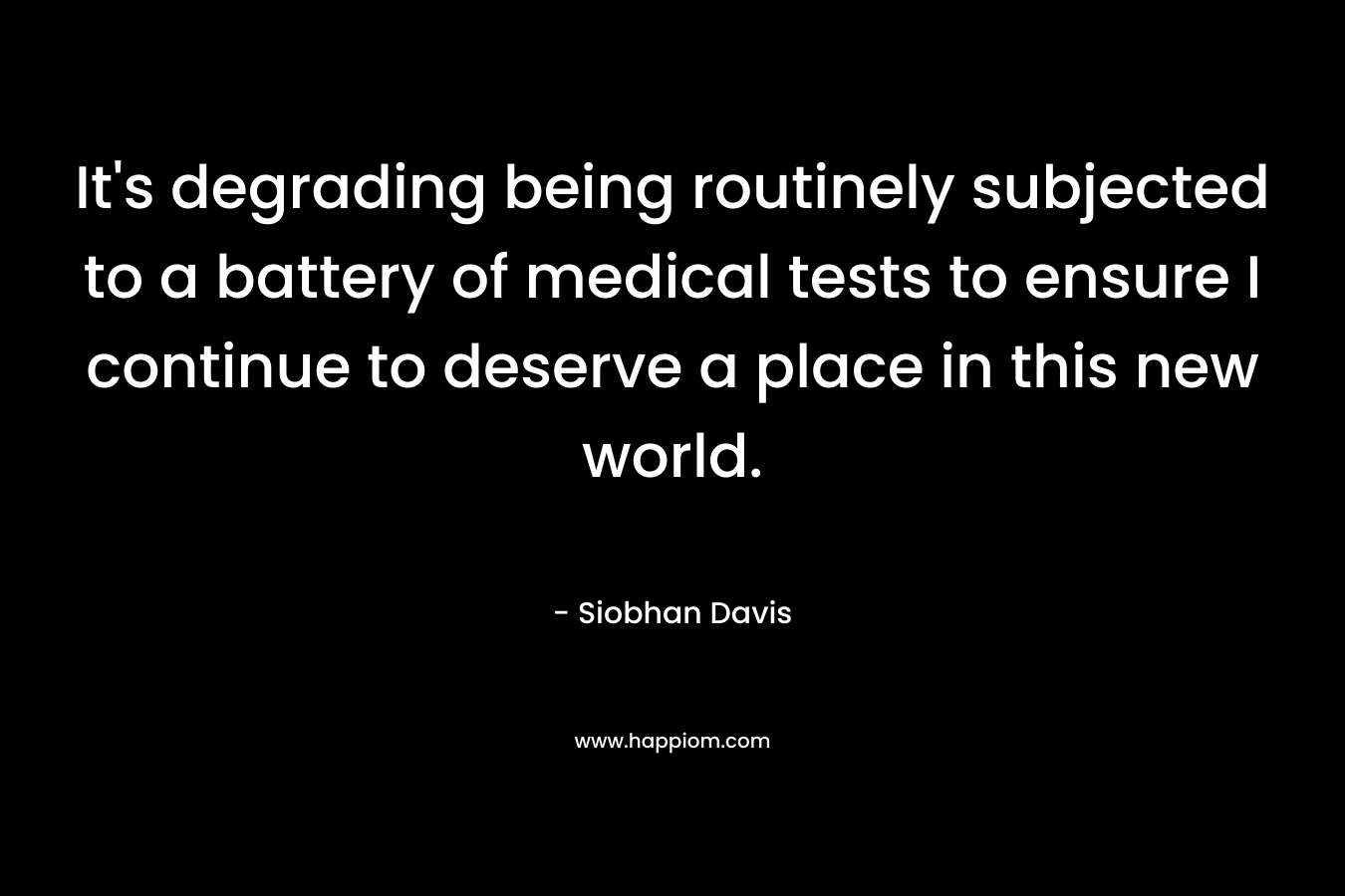 It’s degrading being routinely subjected to a battery of medical tests to ensure I continue to deserve a place in this new world. – Siobhan Davis