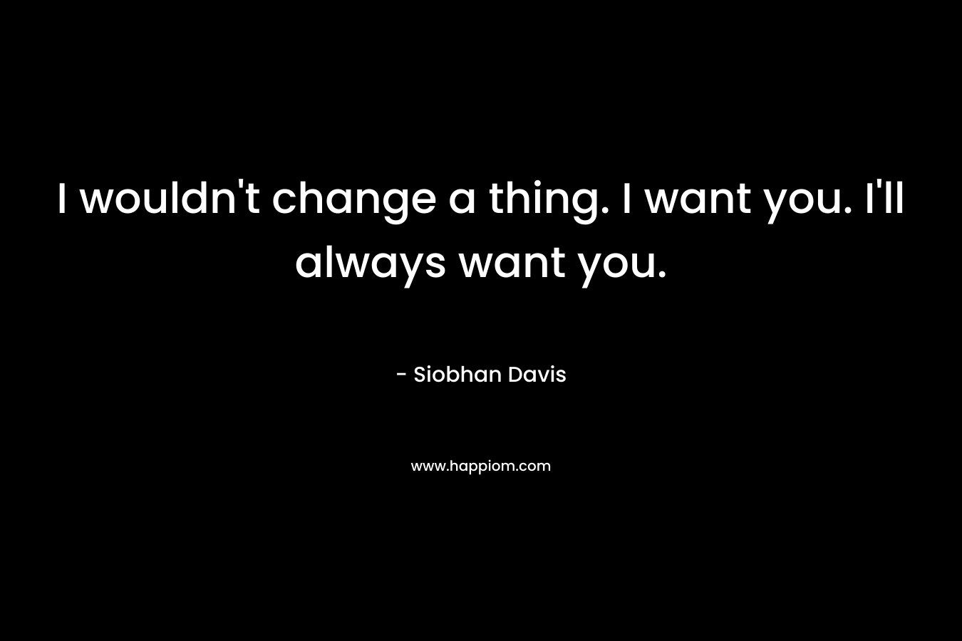 I wouldn't change a thing. I want you. I'll always want you.