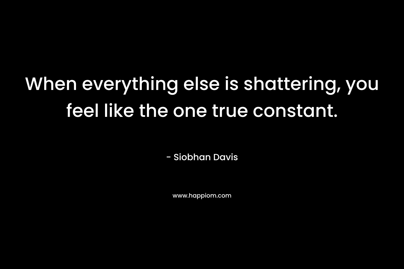 When everything else is shattering, you feel like the one true constant.
