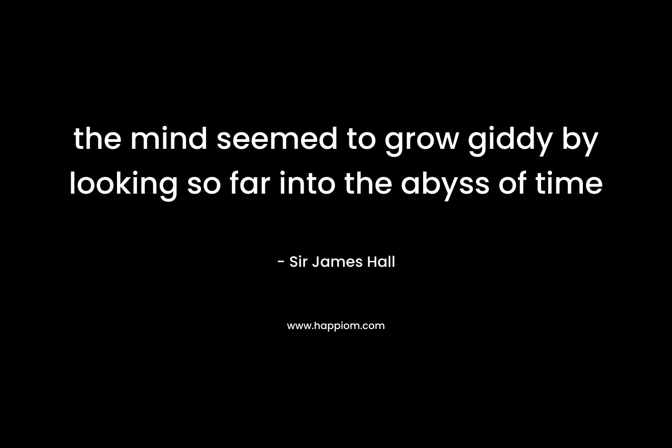 the mind seemed to grow giddy by looking so far into the abyss of time – Sir James Hall