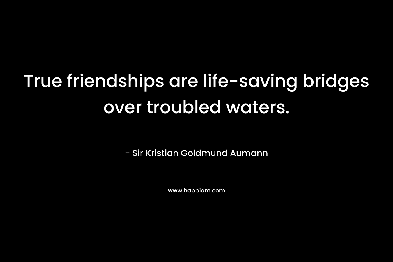 True friendships are life-saving bridges over troubled waters. – Sir Kristian Goldmund Aumann