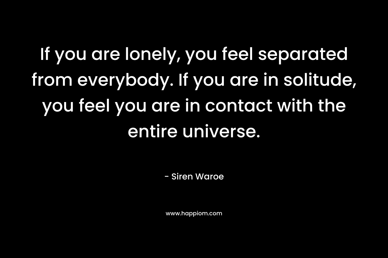 If you are lonely, you feel separated from everybody. If you are in solitude, you feel you are in contact with the entire universe. – Siren Waroe