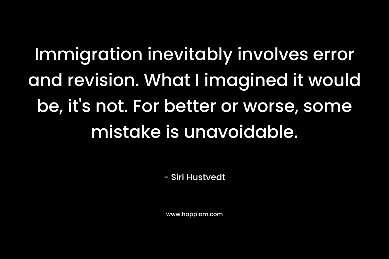 Immigration inevitably involves error and revision. What I imagined it would be, it’s not. For better or worse, some mistake is unavoidable. – Siri Hustvedt