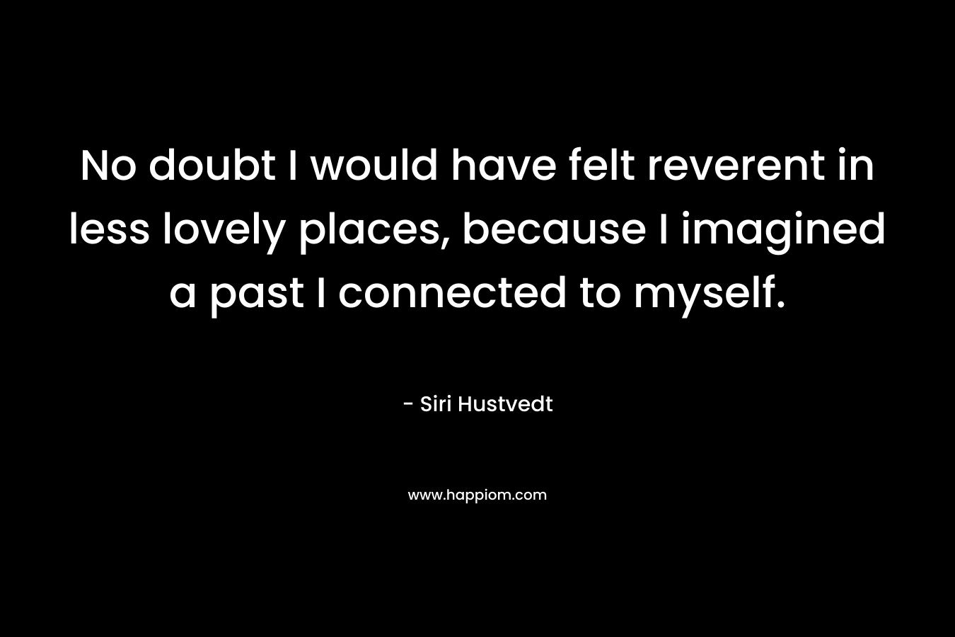 No doubt I would have felt reverent in less lovely places, because I imagined a past I connected to myself. – Siri Hustvedt