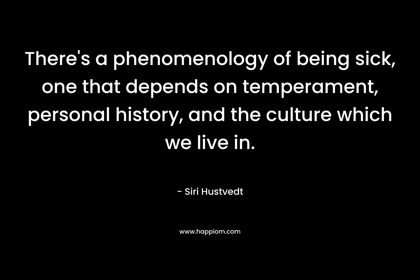 There’s a phenomenology of being sick, one that depends on temperament, personal history, and the culture which we live in. – Siri Hustvedt