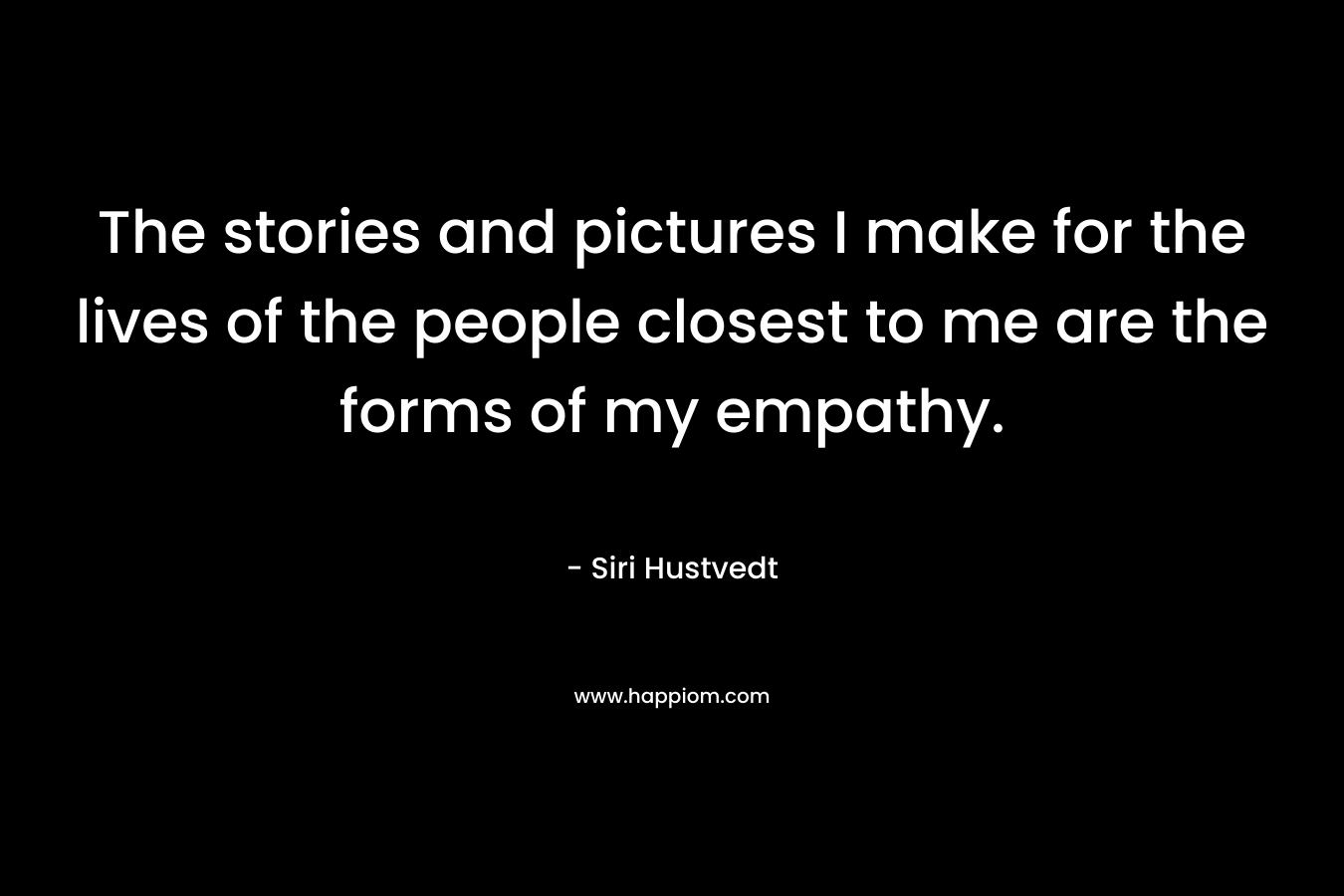 The stories and pictures I make for the lives of the people closest to me are the forms of my empathy. – Siri Hustvedt
