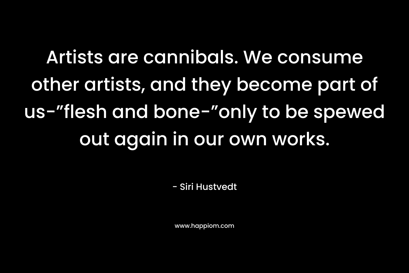 Artists are cannibals. We consume other artists, and they become part of us-”flesh and bone-”only to be spewed out again in our own works. – Siri Hustvedt