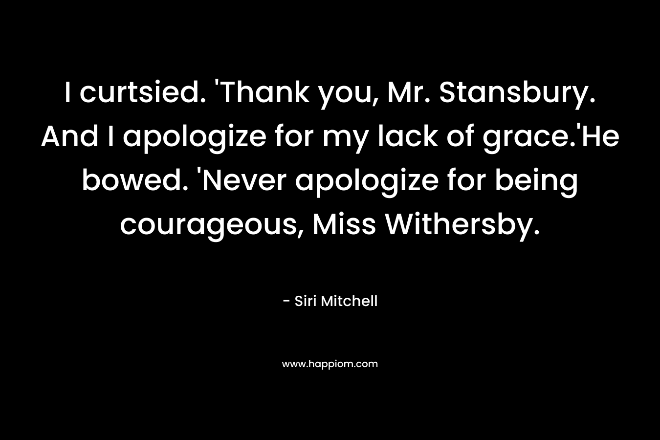 I curtsied. ‘Thank you, Mr. Stansbury. And I apologize for my lack of grace.’He bowed. ‘Never apologize for being courageous, Miss Withersby. – Siri Mitchell