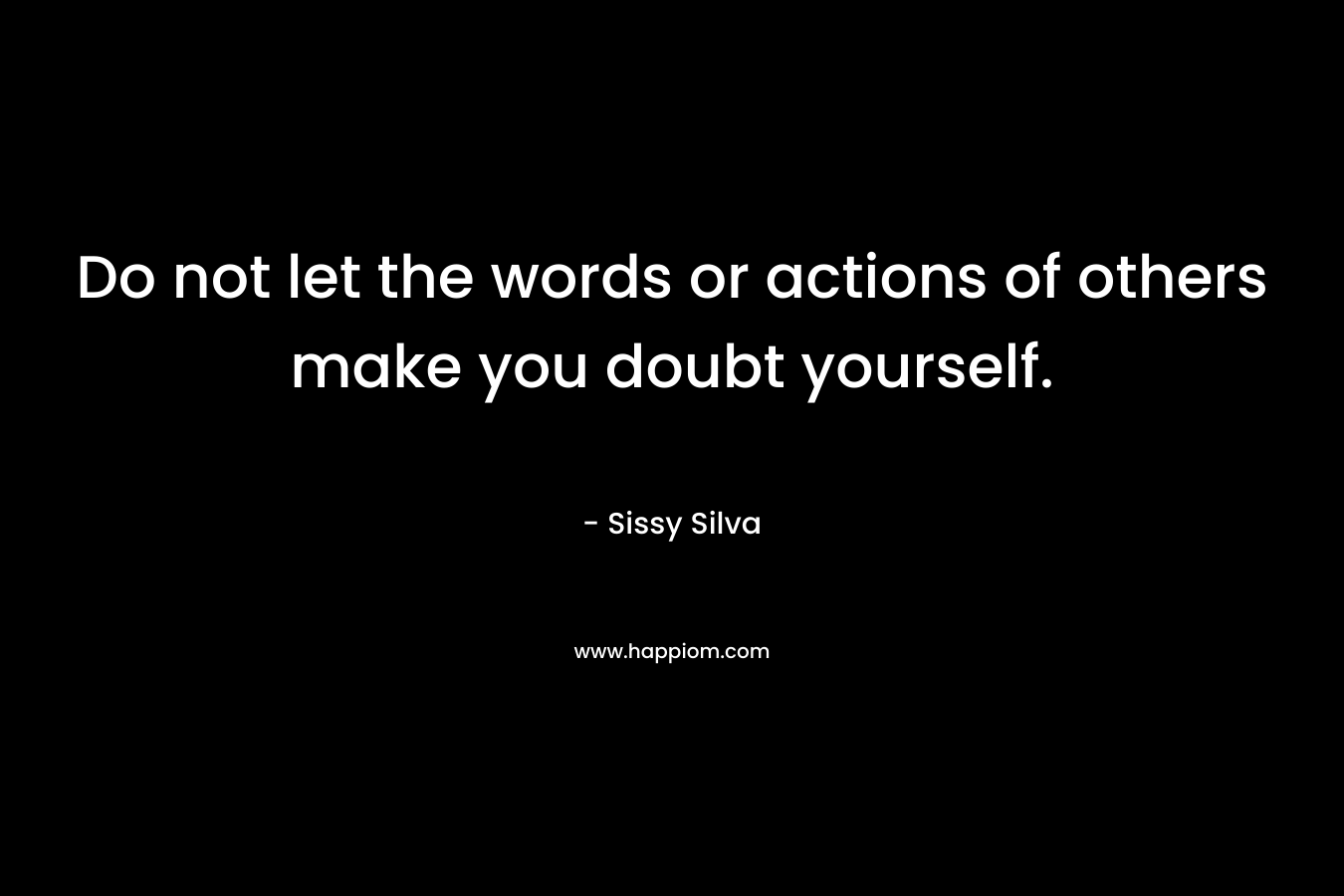 Do not let the words or actions of others make you doubt yourself. – Sissy Silva