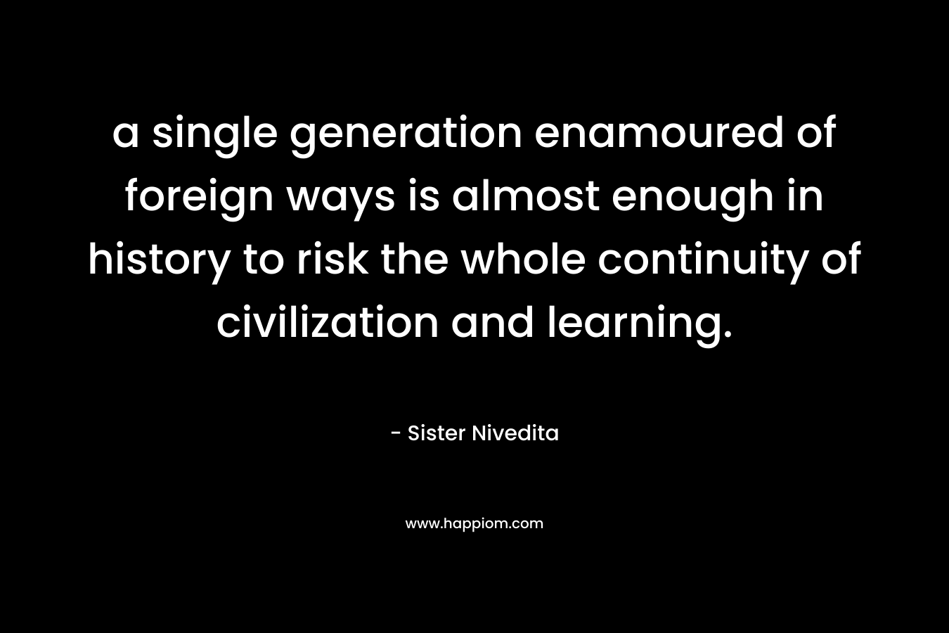 a single generation enamoured of foreign ways is almost enough in history to risk the whole continuity of civilization and learning. – Sister Nivedita