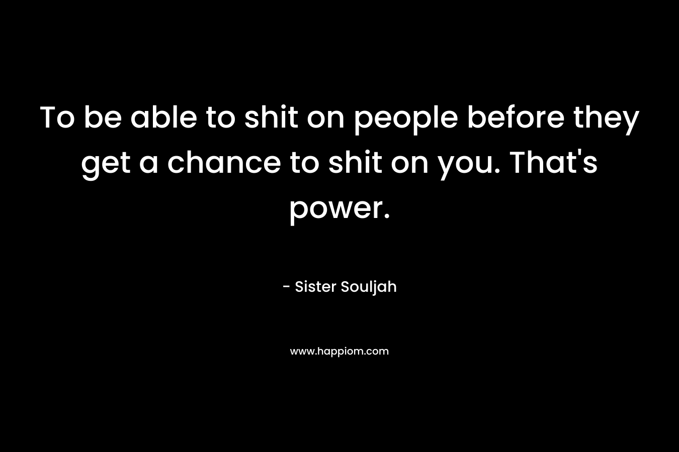 To be able to shit on people before they get a chance to shit on you. That's power.