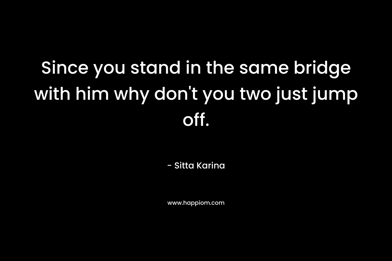 Since you stand in the same bridge with him why don’t you two just jump off. – Sitta Karina
