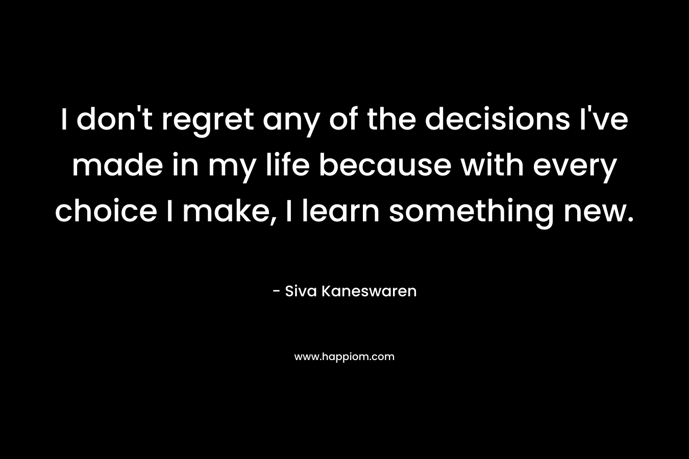 I don’t regret any of the decisions I’ve made in my life because with every choice I make, I learn something new. – Siva Kaneswaren