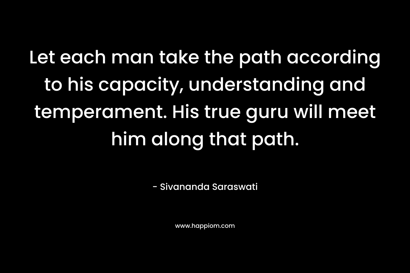 Let each man take the path according to his capacity, understanding and temperament. His true guru will meet him along that path. – Sivananda Saraswati