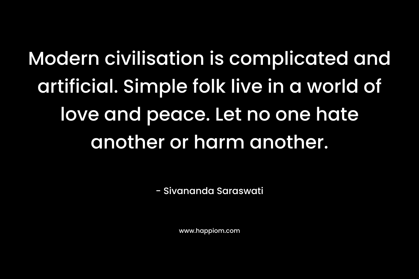 Modern civilisation is complicated and artificial. Simple folk live in a world of love and peace. Let no one hate another or harm another. – Sivananda Saraswati
