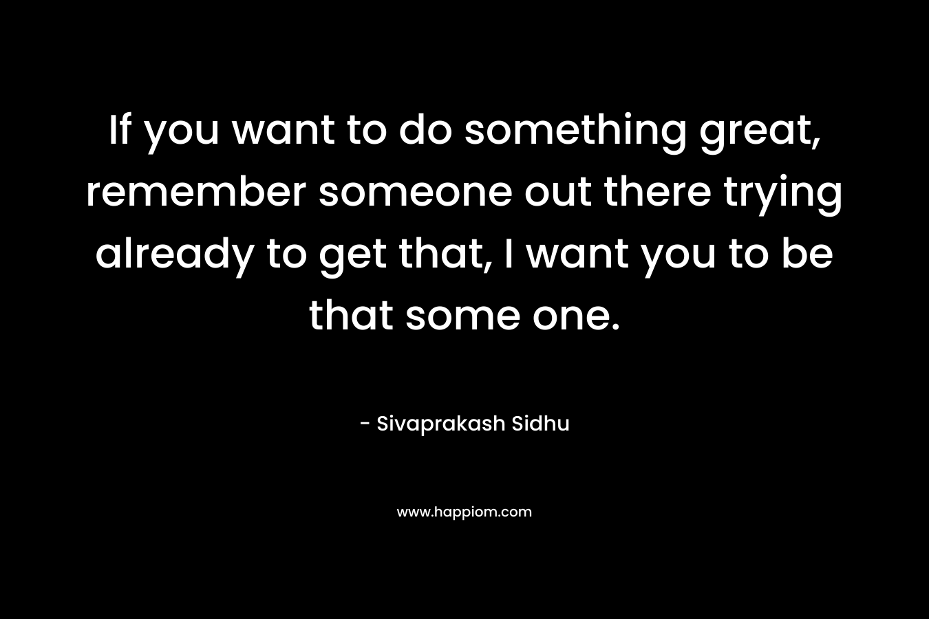 If you want to do something great, remember someone out there trying already to get that, I want you to be that some one. – Sivaprakash Sidhu