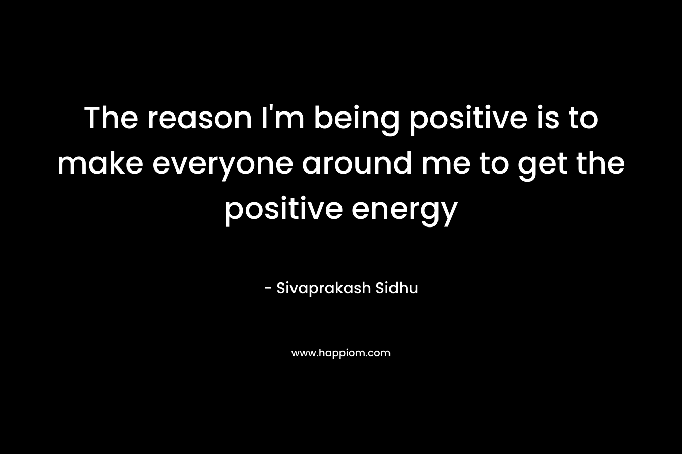 The reason I'm being positive is to make everyone around me to get the positive energy
