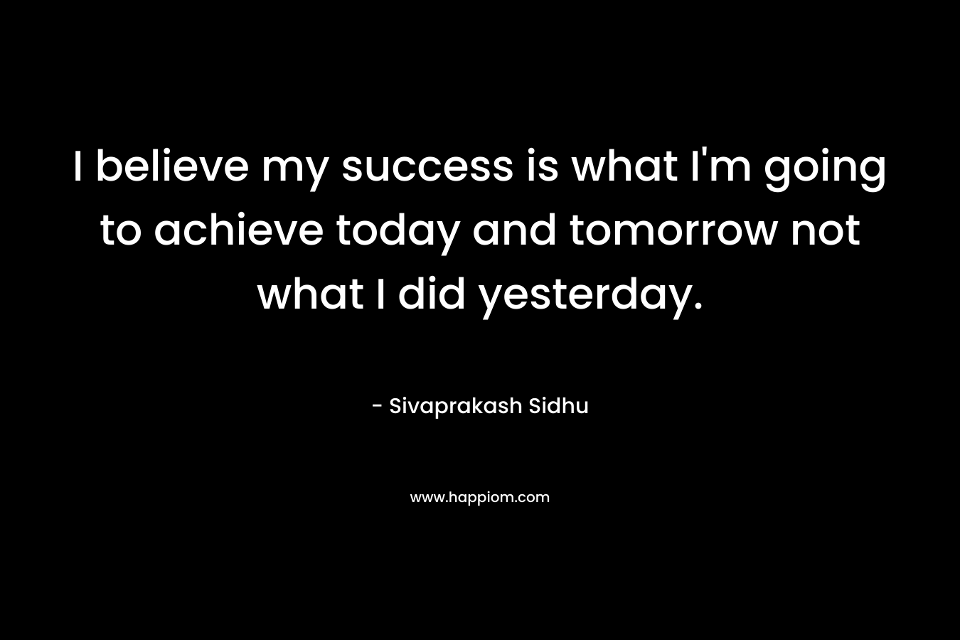 I believe my success is what I'm going to achieve today and tomorrow not what I did yesterday.