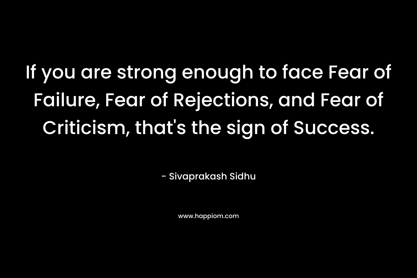 If you are strong enough to face Fear of Failure, Fear of Rejections, and Fear of Criticism, that's the sign of Success.