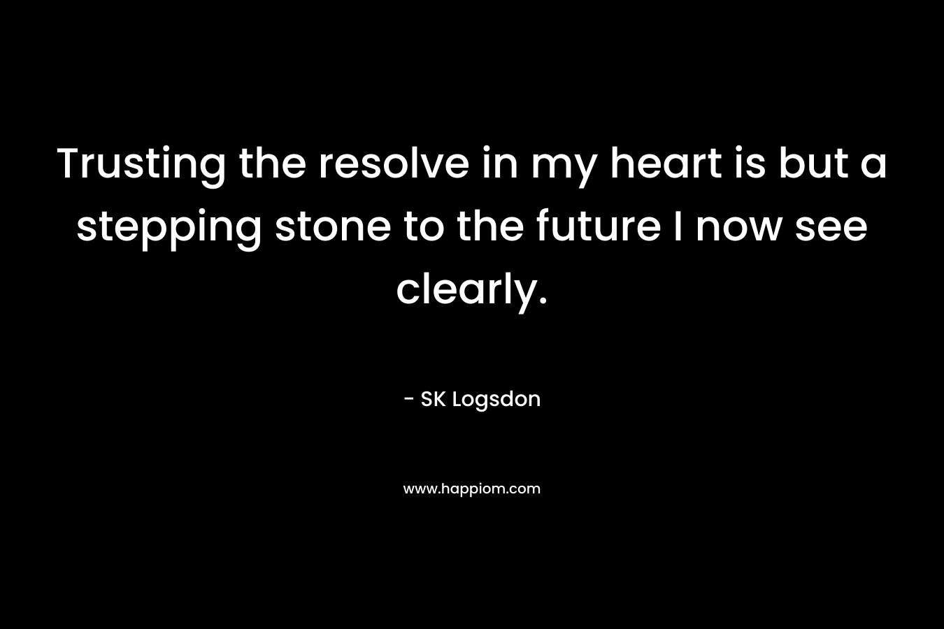 Trusting the resolve in my heart is but a stepping stone to the future I now see clearly. – SK Logsdon