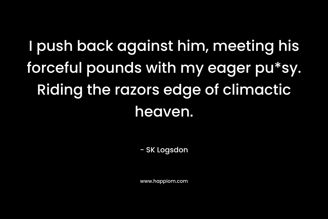 I push back against him, meeting his forceful pounds with my eager pu*sy. Riding the razors edge of climactic heaven. – SK Logsdon